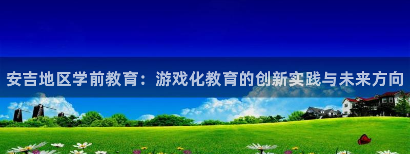 欧博娱乐科技：安吉地区学前教育：游戏化教育的创新实践与未来方